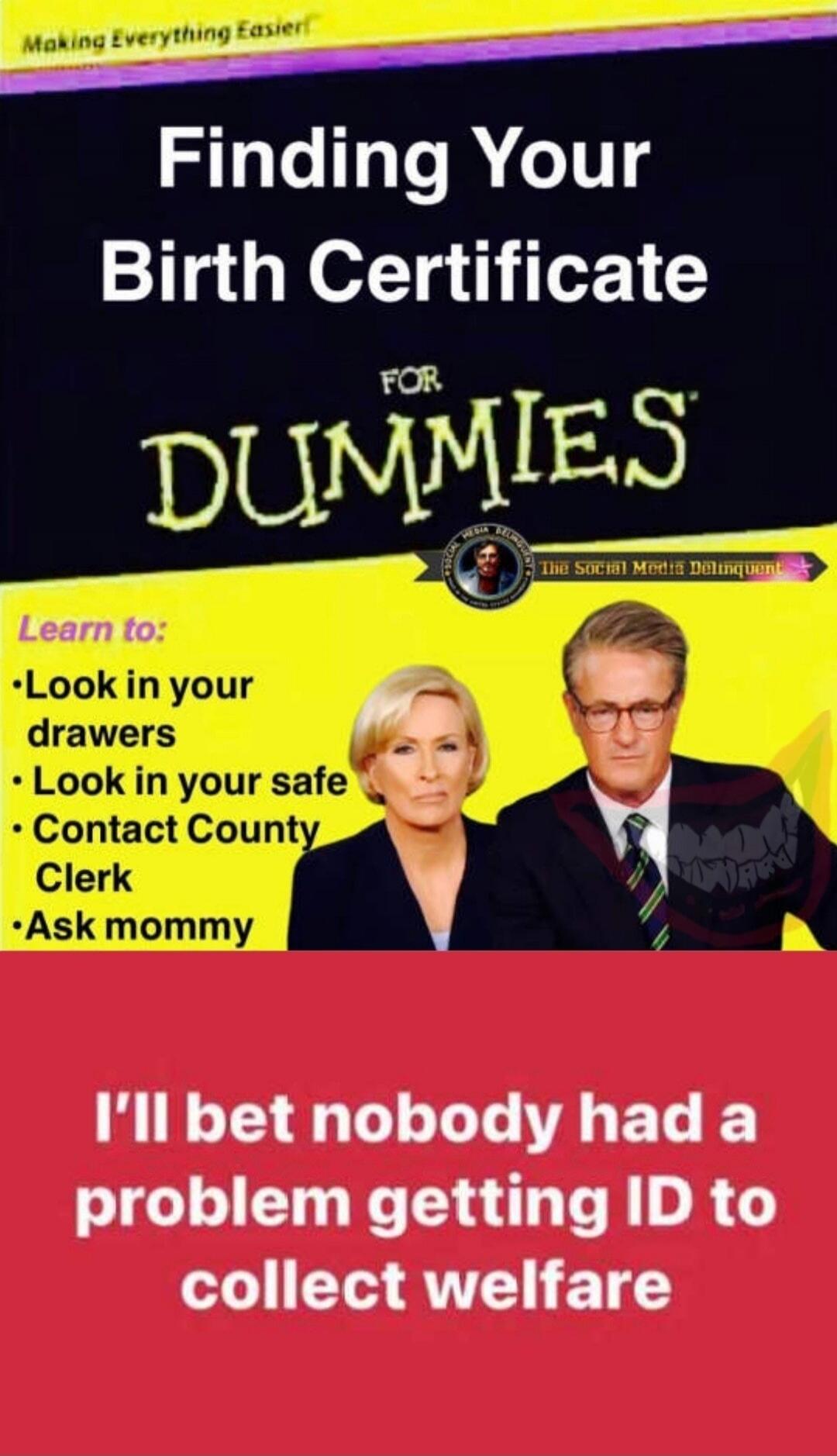 Making Everything Easier. Finding Your Birth Certificate FOR DUMMIES. The Social Media Delinquent. Learn to: Look in your drawers. Look in your safe. Contact County Clerk. Ask mommy. I'll bet nobody had a problem getting ID to collect welfare.