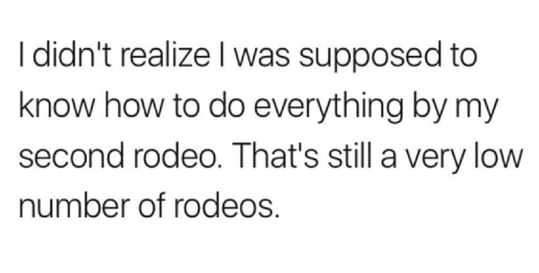 didnt realize was supposed to know how to do everything by my second rodeo Thats still a very low number of rodeos