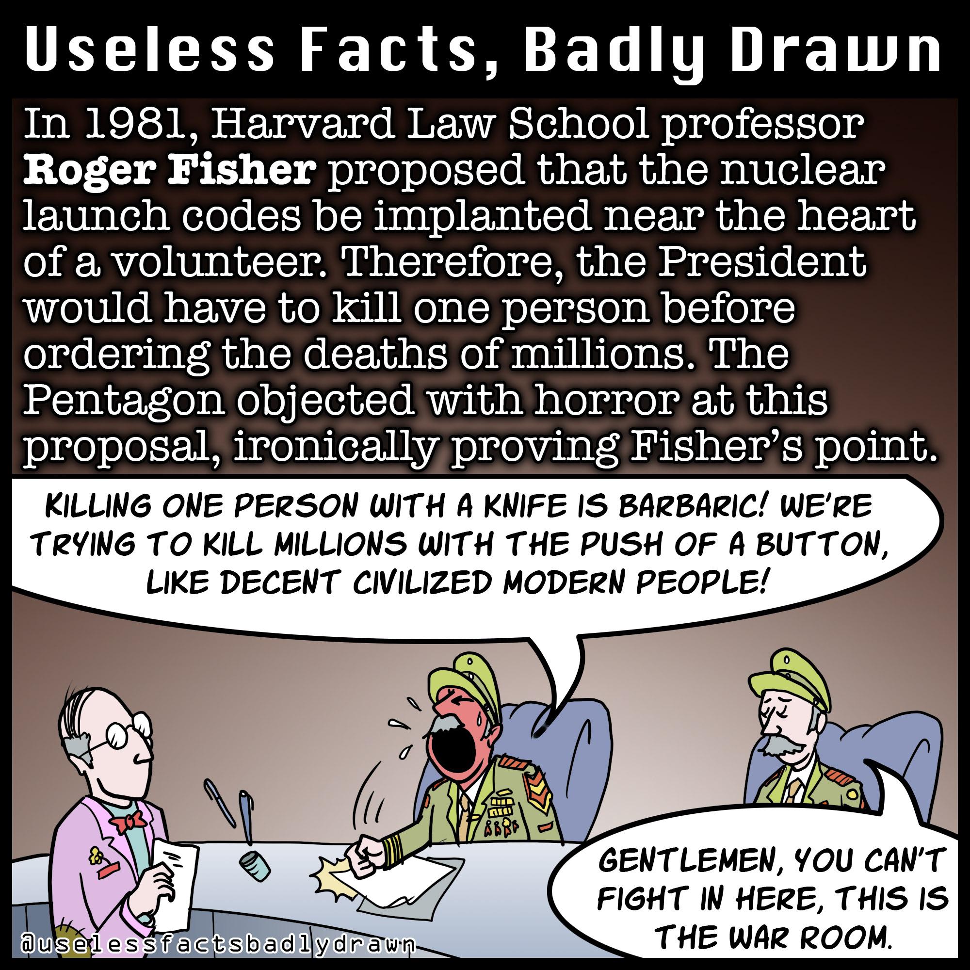 UELIEE N T L TR 1T In 1981 Harvard Law School professor Roger Fisher proposed that the nuclear launch codes be implanted near the heart of a volunteer Therefore the President would have to kill one person before ordering the deaths of millions The Pentagon objected with horror at this proposal ironically proving Fishers point KILLING ONE PERSON WITH A KNIFE IS BARBARIC WERE TRYING TO KILL MILLIONS