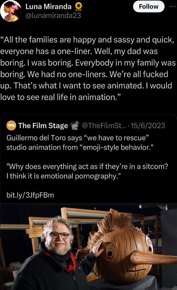 QULETEL V e Luna Miranda All the families are happy and sassy and quick everyone has a one liner Well my dad was boring was boring Everybody in my family was boring We had no one liners Were all fucked up Thats what want to see animated would love to see real life in animation TheFilm Stage TheFilmst 1562023 Guillermo del Toro says we have to rescue studio animation from emoji style behavior Why d