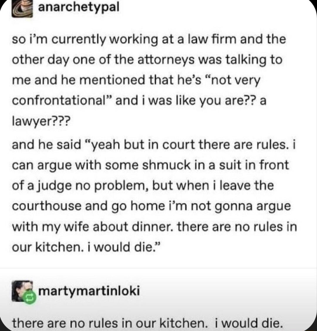 5 anarchetypal so im currently working at a law firm and the other day one of the attorneys was talking to me and he mentioned that hes not very confrontational and i was like you are a lawyer and he said yeah but in court there are rules i can argue with some shmuck in a suit in front of a judge no problem but when i leave the courthouse and go home im not gonna argue with my wife about dinner th