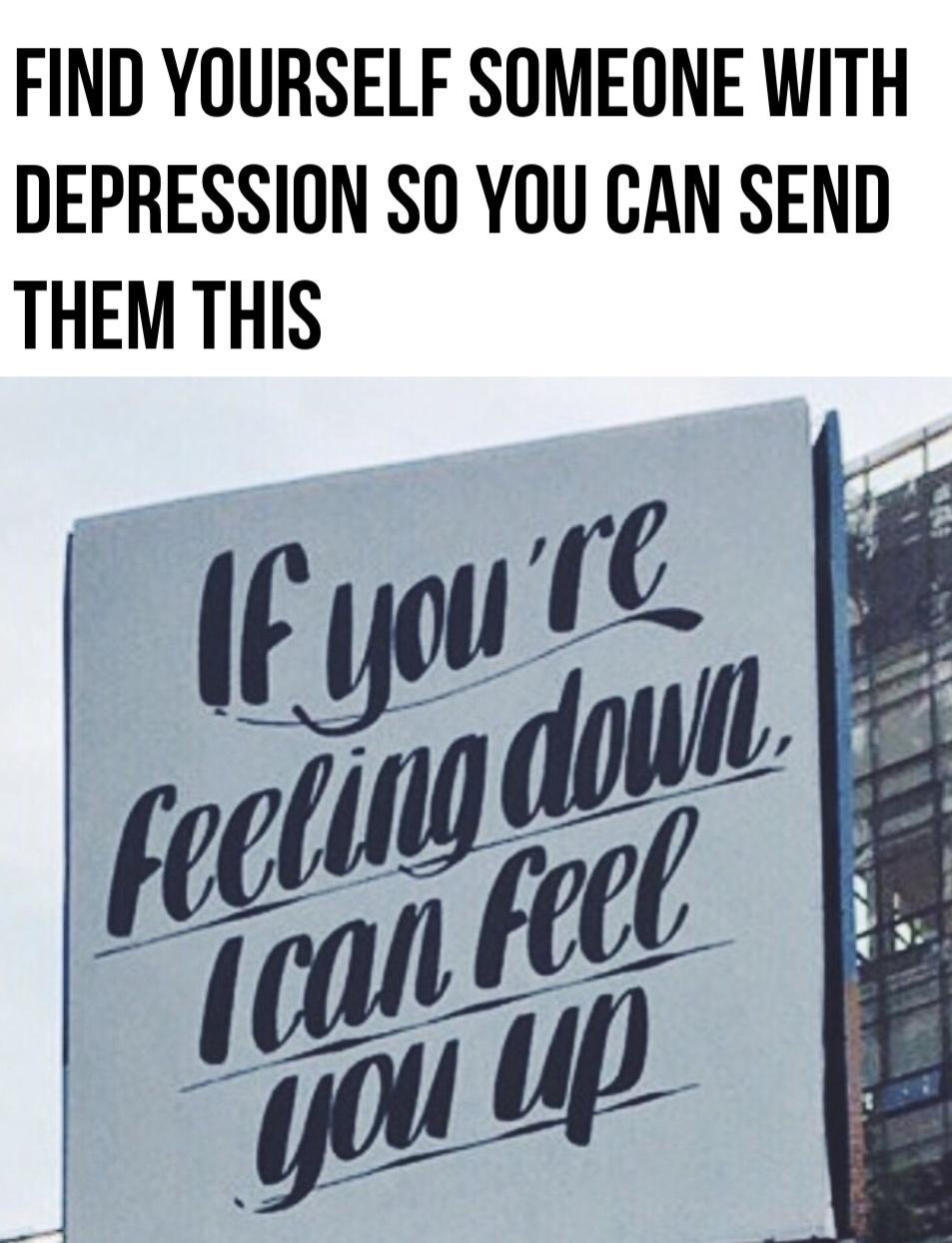 FIND YOURSELF SOMEONE WITH DEPRESSION SO YOU CAN SEND THEM THIS