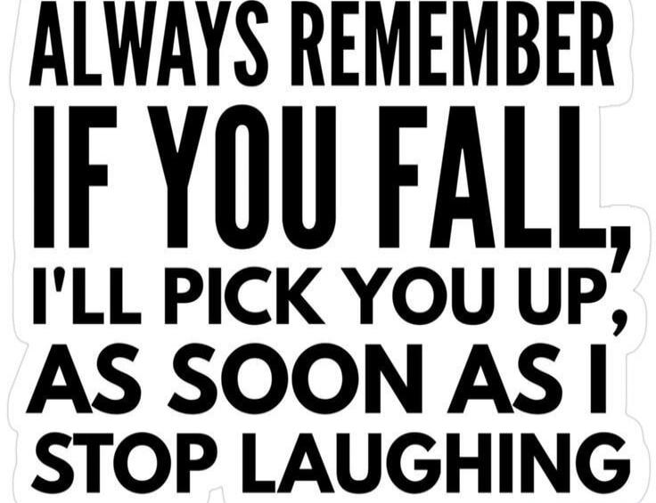 ALWAYS REMEMBER IF YOU FALL, I'LL PICK YOU UP, AS SOON AS I STOP LAUGHING