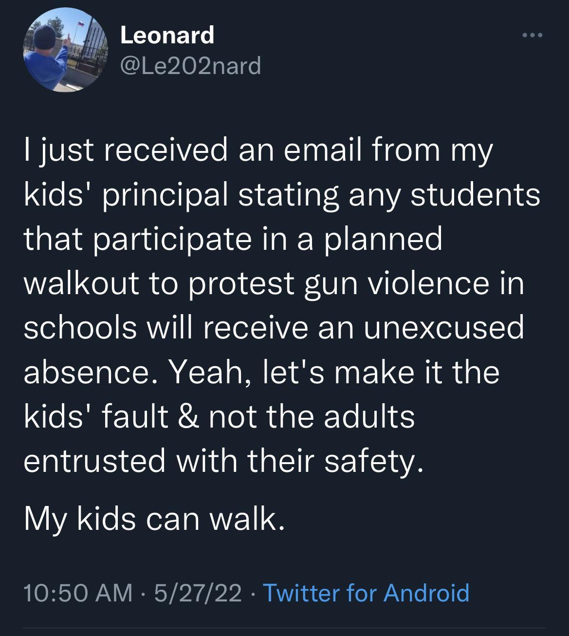 Y 1 Le202nard just received an email from my kids principal stating any students that participate in a planned walkout to protest gun violence in schools will receive an unexcused absence Yeah lets make it the kids fault not the adults entrusted with their safety My kids can walk 1050 AM 52722 Twitter for Android