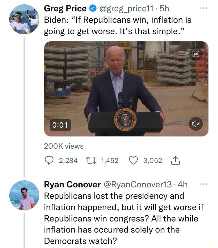 Greg Price greg_pricell 5h Biden If Republicans win inflation is going to get worse Its that simple 200K views 2284 1 1452 Q 3052 N Ryan Conover RyanConoveri3 4h Republicans lost the presidency and 2 inflation happened but it will get worse if Republicans win congress All the while inflation has occurred solely on the Democrats watch