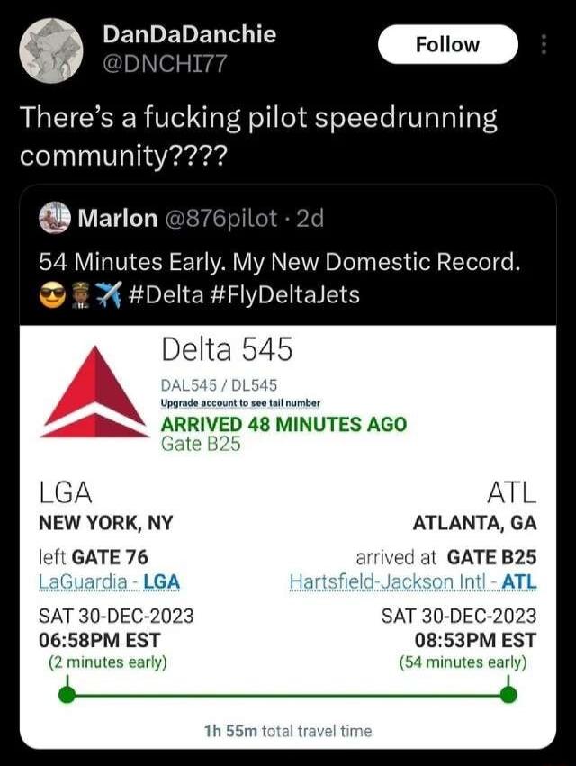DanDaDanchie Theres a fucking pilot speedrunning community Marlon il 54 Minutes Early My New Domestic Record Delta FlyDeltalets Delta 545 B ARRIVED 48 MINUTES AGO LGA ATL NEW YORK NY ATLANTA GA left GATE 76 arrived at GATE B25 LaGuardia LGA ksan Intl ATL SAT 30 DEC 2023 SAT 30 DEC 2023 0658PM EST 0853PM EST 2 minutes 54 minutes early