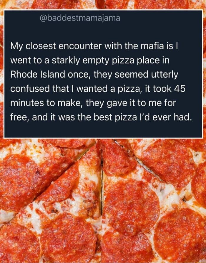 e sy SNER TR 3 oY 3 GIEL LSBT EIETNE y My closest encounter with the mafia is went to a starkly empty pizza place in Rhode Island once they seemed utterly confused that wanted a pizza it took 45 minutes to make they gave it to me for free and it was the best pizza Id ever had