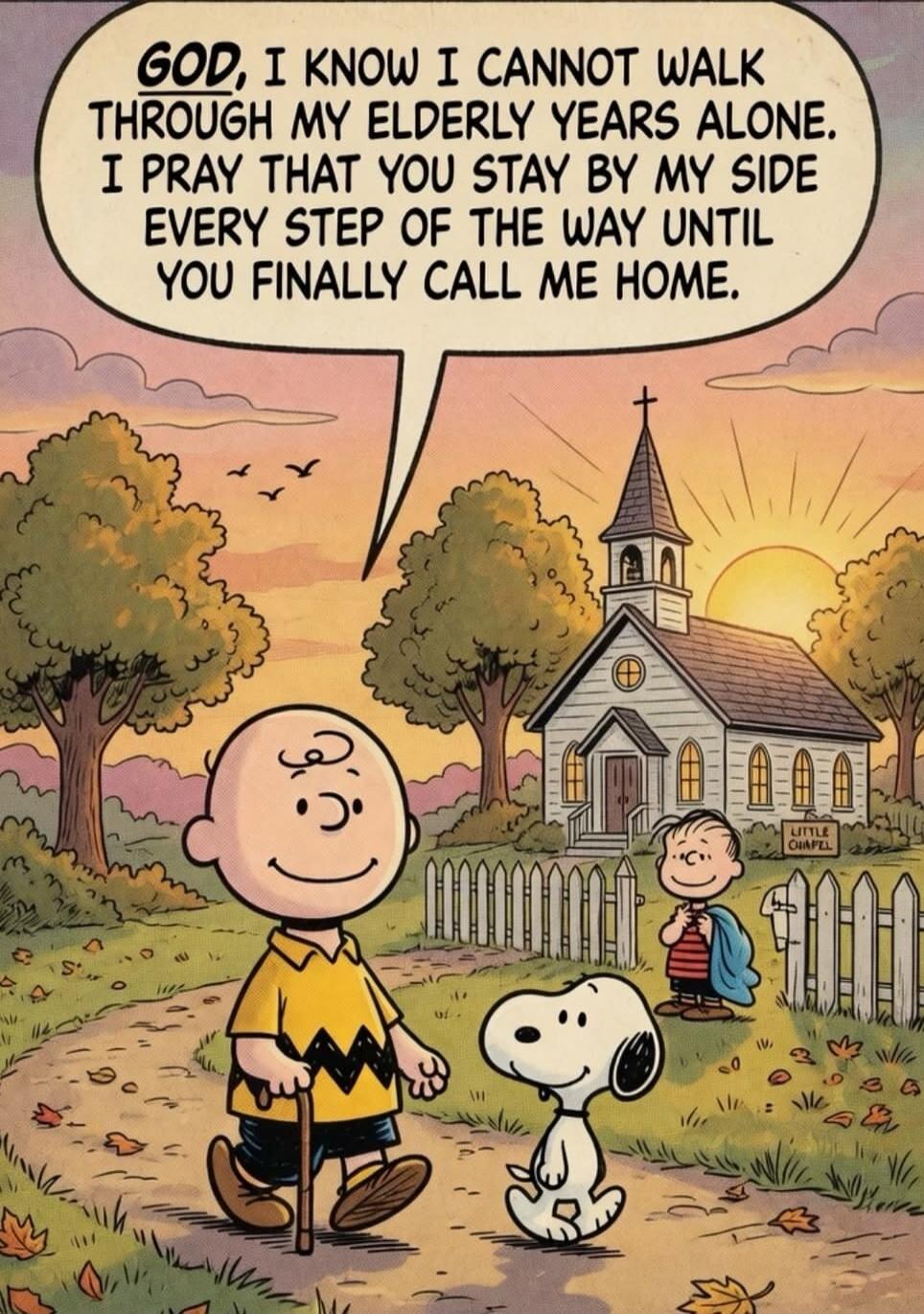 GOD, I KNOW I CANNOT WALK THROUGH MY ELDERLY YEARS ALONE. I PRAY THAT YOU STAY BY MY SIDE EVERY STEP OF THE WAY UNTIL YOU FINALLY CALL ME HOME.