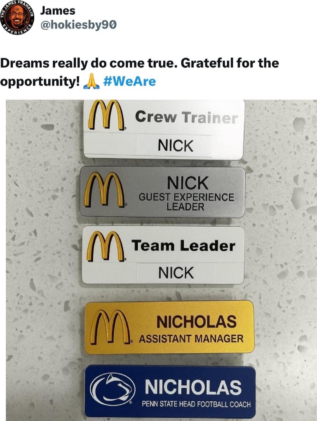 Dreams really do come true. Grateful for the opportunity! 🙏 #WeAre

McDonald’s Badges:
1) Crew Trainer — NICK
2) Nick — Guest Experience Leader
3) Team Leader — NICK
4) NICHOLAS — Assistant Manager
5) NICHOLAS — Penn State Head Football Coach