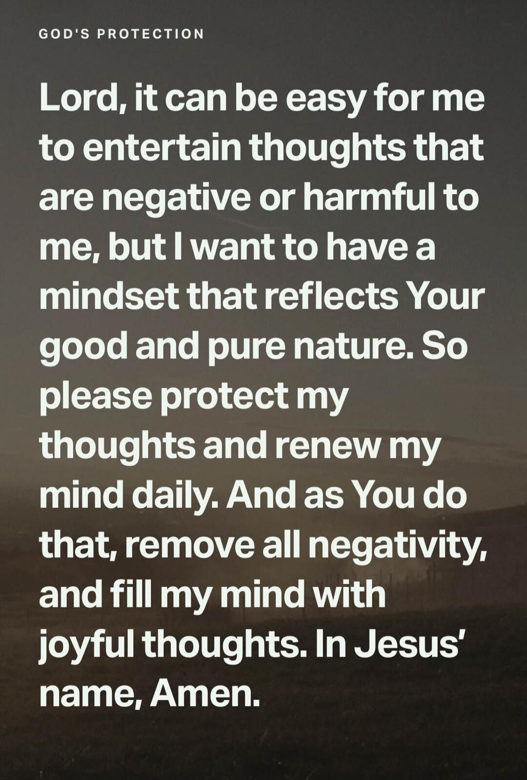 GOD'S PROTECTION. Lord, it can be easy for me to entertain thoughts that are negative or harmful to me, but I want to have a mindset that reflects Your good and pure nature. So please protect my thoughts and renew my mind daily. And as You do that, remove all negativity, and fill my mind with joyful thoughts. In Jesus' name, Amen.