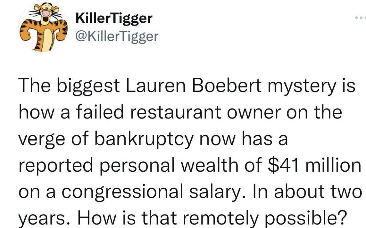 KillerTigger 1 KillerTigger The biggest Lauren Boebert mystery is how a failed restaurant owner on the verge of bankruptcy now has a reported personal wealth of 41 million on a congressional salary In about two years How is that remotely possible