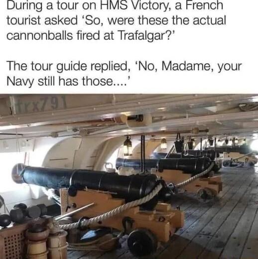 uring a tour on HMS Victory a Frencl tourist asked So were these the actual cannonballs fired at Trafalgar The tour guide replied No Madame your Navy still has those