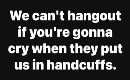 We can't hangout if you're gonna cry when they put us in handcuffs.