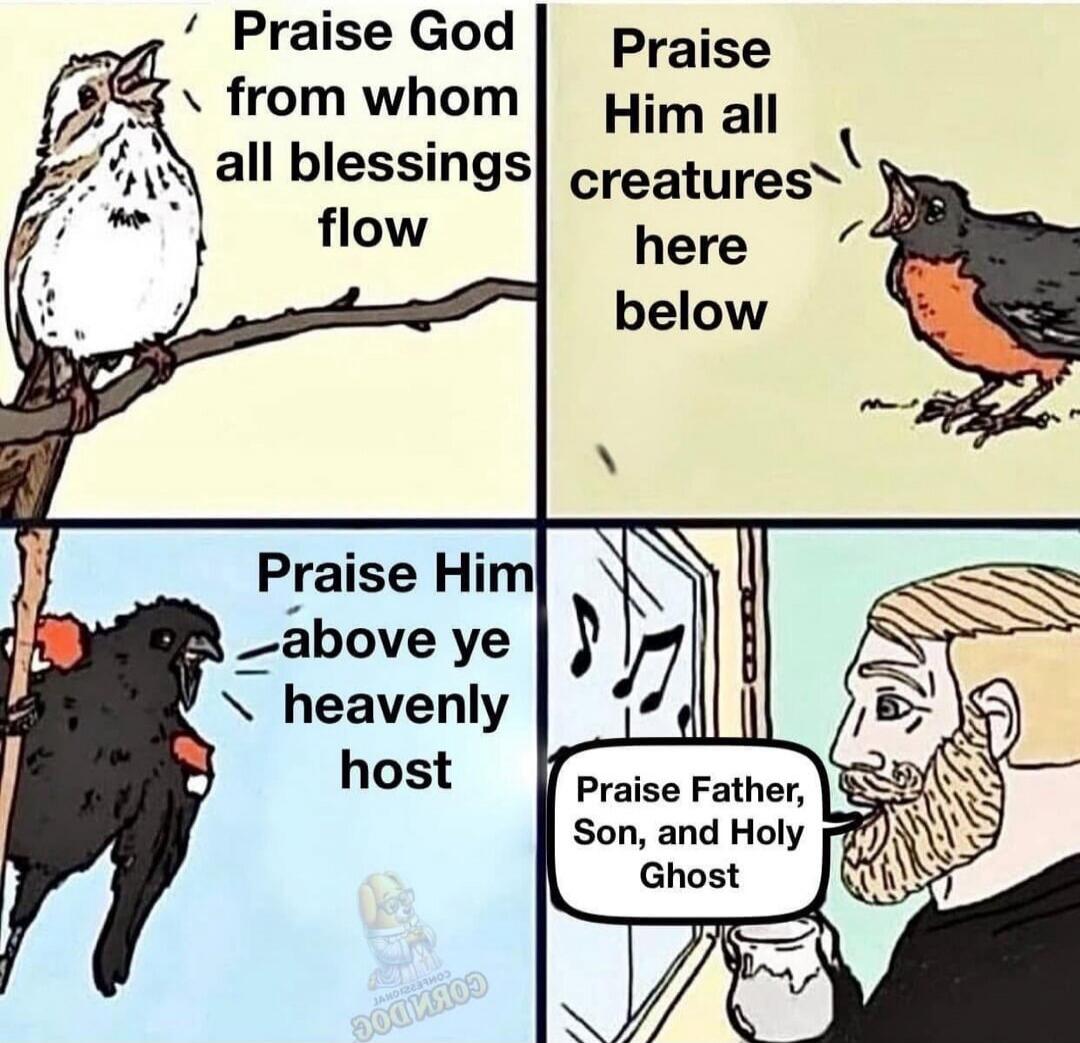 Praise God from whom all blessings flow Praise Him all creatures here below Praise Him above ye heavenly host Praise Father, Son, and Holy Ghost