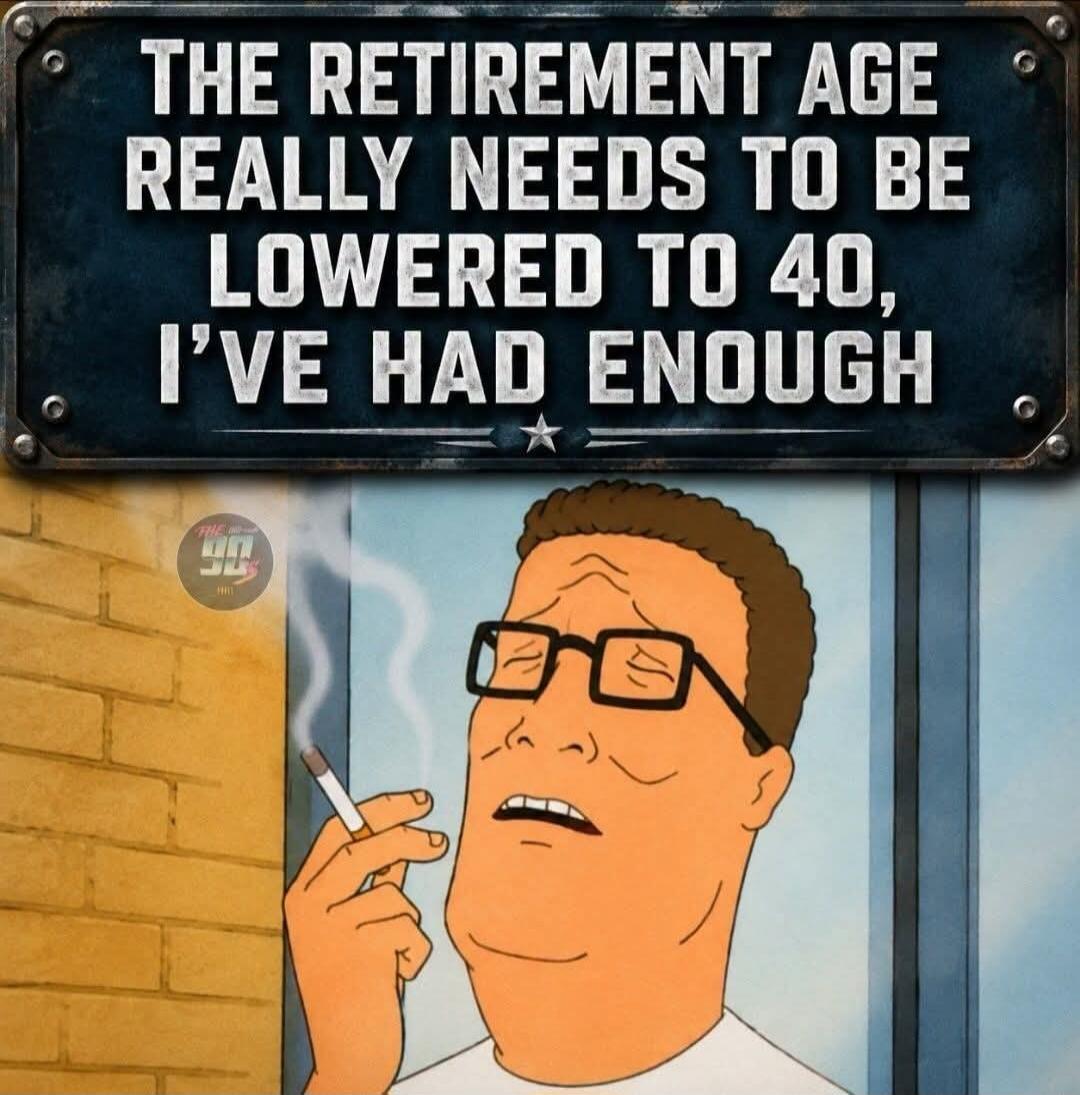 THE RETIREMENT AGE REALLY NEEDS TO BE LOWERED TO 40, I'VE HAD ENOUGH