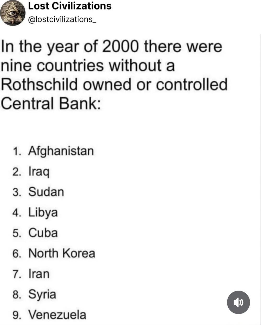 In the year of 2000 there were nine countries without a Rothschild owned or controlled Central Bank:

1. Afghanistan
2. Iraq
3. Sudan
4. Libya
5. Cuba
6. North Korea
7. Iran
8. Syria
9. Venezuela