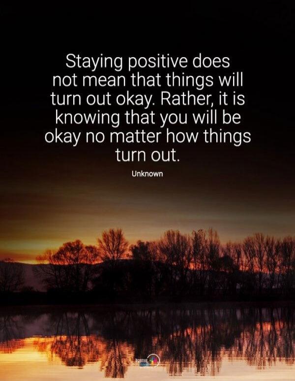Staying positive does not mean that things will turn out okay. Rather, it is knowing that you will be okay no matter how things turn out. Unknown