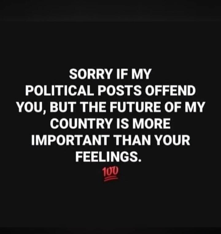 SORRY IF MY POLITICAL POSTS OFFEND YOU, BUT THE FUTURE OF MY COUNTRY IS MORE IMPORTANT THAN YOUR FEELINGS. 100