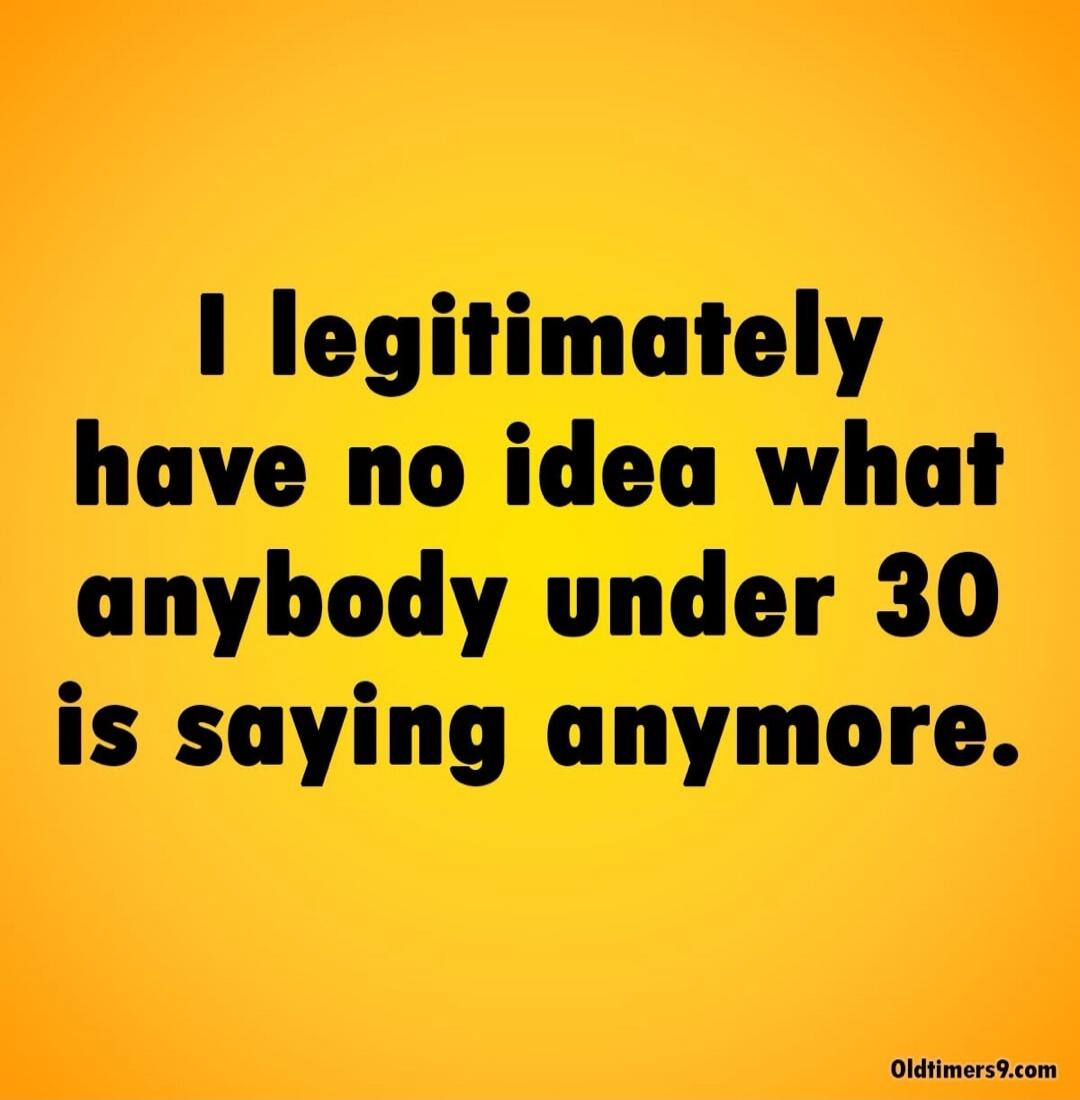 I legitimately have no idea what anybody under 30 is saying anymore. Oldtimers9.com