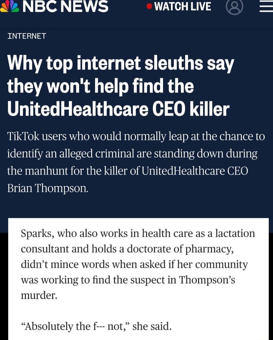2 NBC NEWS WATCH LIVE INTERNET Why top internet sleuths say they wont help find the UnitedHealthcare CEO killer TikTok users who would normally leap at the chance to identify an alleged criminal are standing down during the manhunt for the killer of UnitedHealthcare CEO Brian Thompson Sparks who also works in consultant and holds a doctor didnt mince words when asked if her community was working t