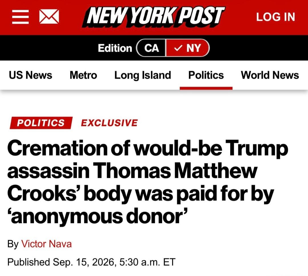 NEW YORK POST LOG IN Edition CA NY US News Metro Long Island Politics World News POLITICS EXCLUSIVE Cremation of would-be Trump assassin Thomas Matthew Crooks' body was paid for by 'anonymous donor' By Victor Nava Published Sep. 15, 2026, 5:30 a.m. ET