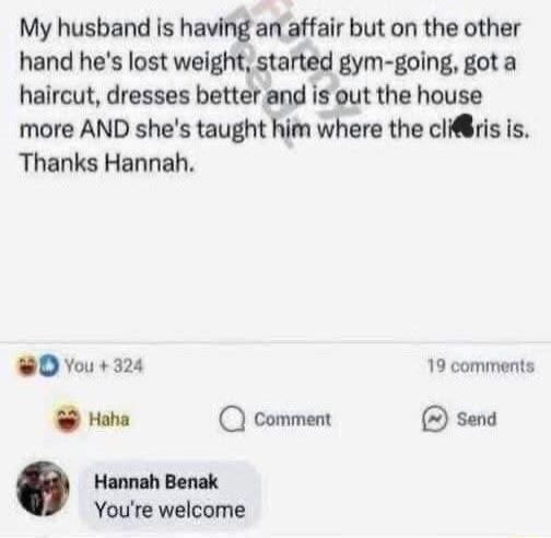 My husband is having an affair but on the other hand he's lost weight, started gym-going, got a haircut, dresses better and is out the house more AND she's taught him where the clip is. Thanks Hannah.