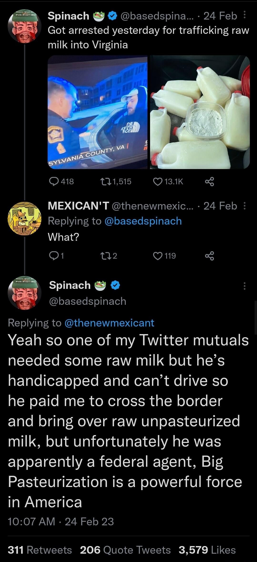 Spinach basedspina 24 Feb Got arrested yesterday for trafficking raw AT EEY Qa1s TS OBRIK MEXICANT thenewmexic 24 Feb e Replying to basedspinach What O 02 VALE 6 Spinach basedspinach Replying to thenewmexicant Yeah so one of my Twitter mutuals needed some raw milk but hes RETalefeTe oTTe RTale Rer To R e 1VERTe he paid me to cross the border and bring over raw unpasteurized milk but unfortunately 