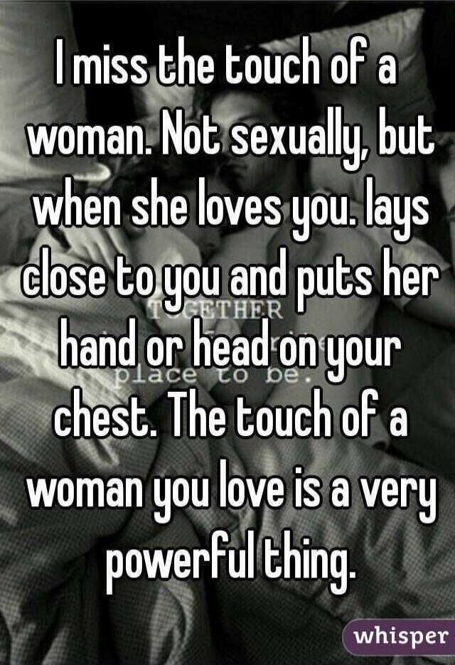 I miss the touch of a woman. Not sexually, but when she loves you, lays close to you and puts her hand or head on your chest. The touch of a woman you love is a very powerful thing.