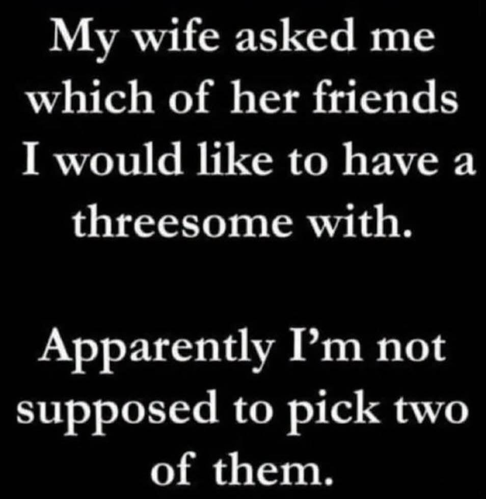 My wife asked me which of her friends I would like to have a threesome with. Apparently I'm not supposed to pick two of them.