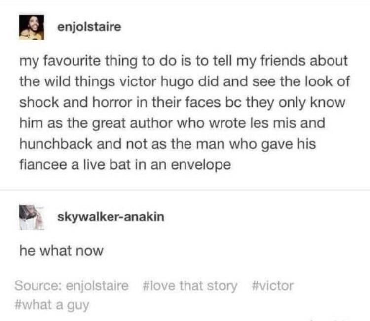 enjolstaire my favourite thing to do is to tell my friends about the wild things victor hugo did and see the look of shock and horror in their faces bc they only know him as the great author who wrote les mis and hunchback and not as the man who gave his fiancee a live bat in an envelope skywalker anakin he what now Source enjolstaire love that story victor what a guy