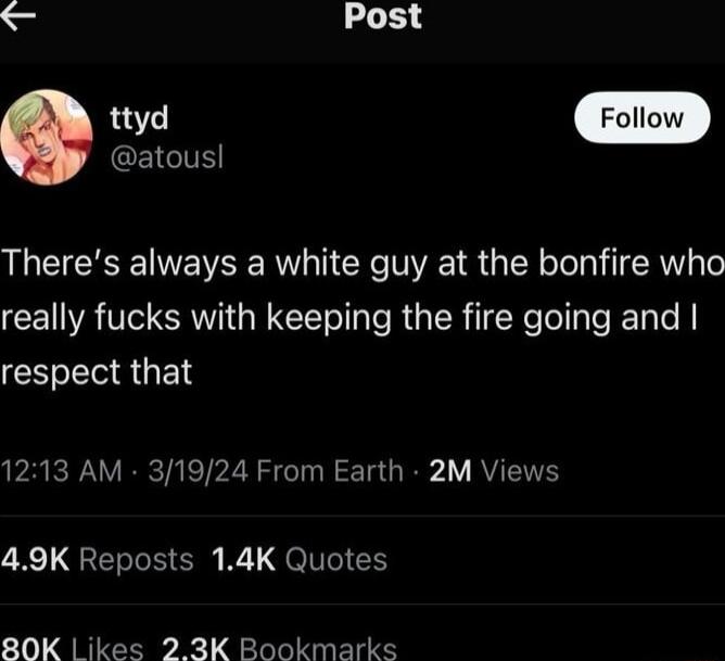 Post Q EIGIE Theres always a white guy at the bonfire who really fucks with keeping the fire going and respect that 1213 AM 31924 From Earth 2M Views 49K Reposts 14K Quotes 80K ikes 23K Bookmarks