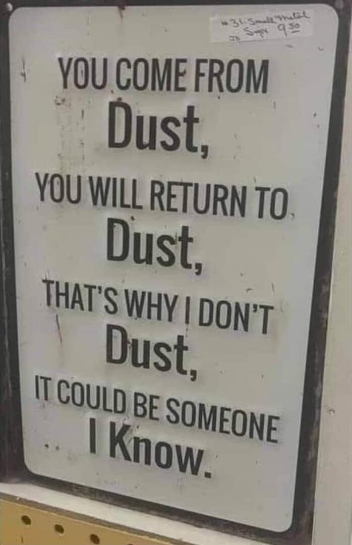 YOU COME FROM
Dust,
YOU WILL RETURN TO
Dust,
THAT'S WHY I DON'T
Dust,
IT COULD BE SOMEONE
I KNOW.