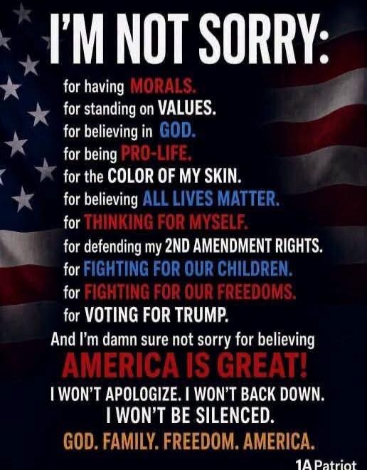 I'M NOT SORRY: for having MORALS. for standing on VALUES. for believing in GOD. for being PRO-LIFE. for the COLOR OF MY SKIN. for believing ALL LIVES MATTER. for THINKING FOR MYSELF. for defending my 2ND AMENDMENT RIGHTS. for FIGHTING FOR OUR CHILDREN. for FIGHTING FOR OUR FREEDOMS. for VOTING FOR TRUMP. And I'm damn sure not sorry for believing AM