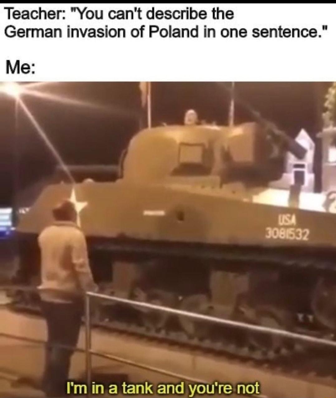 Teacher You cant describe the German invasion of Poland in one sentence Me Im in a tank and youre not