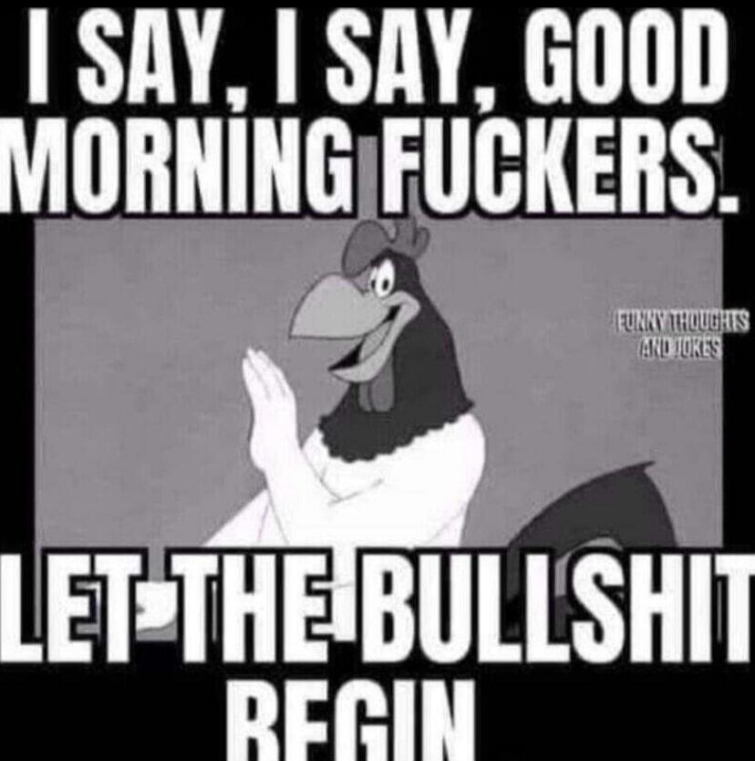 I SAY, I SAY, GOOD MORNING FUCKERS. LET THE BULLSHIT BEGIN. FUNNY THOUGHTS AND JOKES