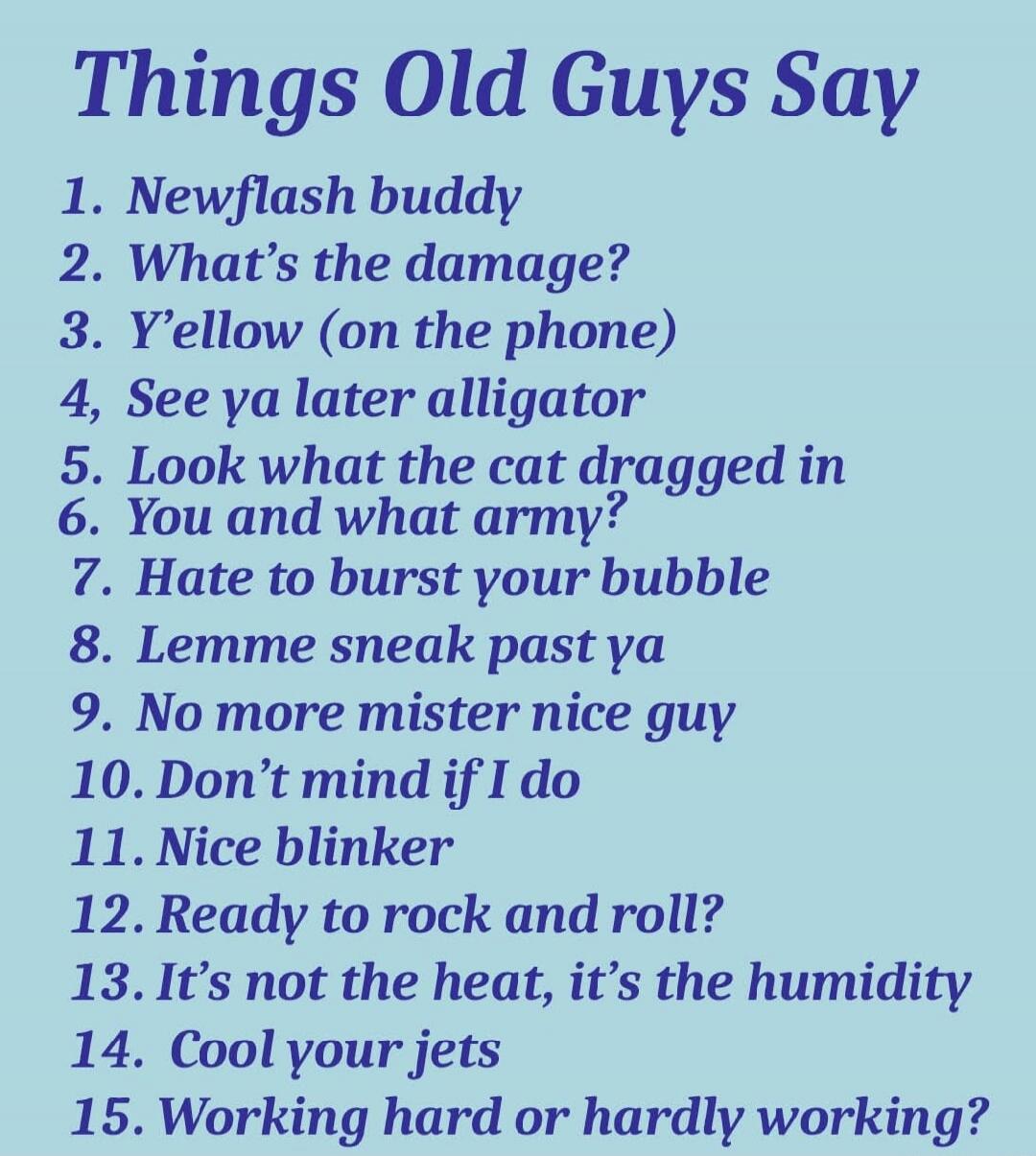 Things Old Guys Say
1. Newflash buddy
2. What's the damage?
3. Y'ellow (on the phone)
4. See ya later alligator
5. Look what the cat dragged in
6. You and what army?
7. Hate to burst your bubble
8. Lemme sneak past ya
9. No more mister nice guy
10. Don't mind if I do
11. Nice blinker
12. Ready to rock and roll?
13. It's not the heat, it's the humid