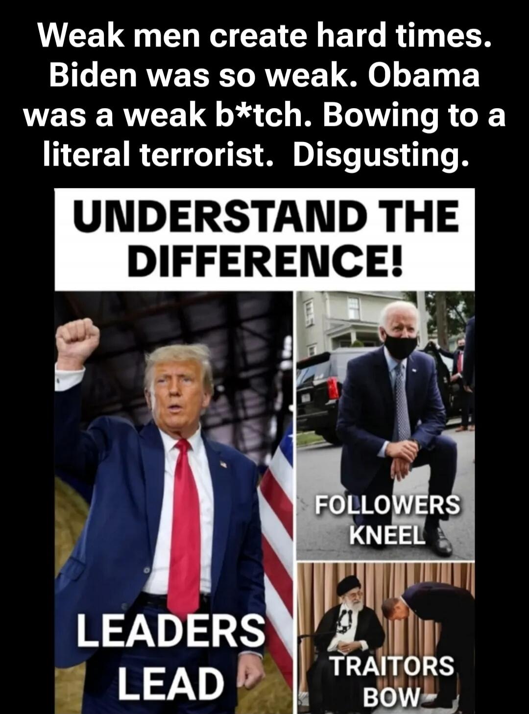 Weak men create hard times. Biden was so weak. Obama was a weak b*tch. Bowing to a literal terrorist. Disgusting. UNDERSTAND THE DIFFERENCE! LEADERS LEAD. FOLLOWERS KNEEL. TRAITORS BOW.