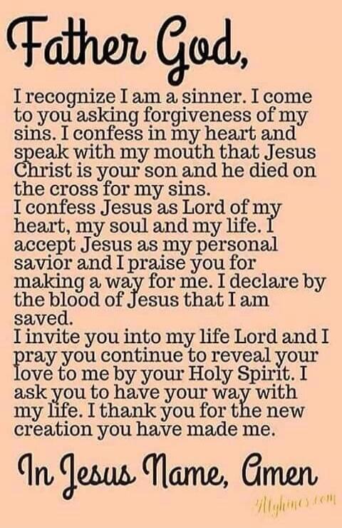 Father God, I recognize I am a sinner. I come to you asking forgiveness of my sins. I confess in my heart and speak with my mouth that Jesus Christ is your son and he died on the cross for my sins. I confess Jesus as Lord of my heart, my soul and my life. I accept Jesus as my personal savior and I praise you for making a way for me. I declare by th
