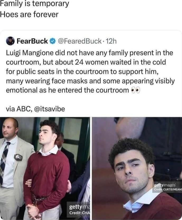 Family Is temporary Hoes are forever FearBuck FearedBuck 12h Luigi Mangione did not have any family present in the courtroom but about 24 women waited in the cold for public seats in the courtroom to support him many wearing face masks and some appearing visibly emotional as he entered the courtroom via ABC itsavibe