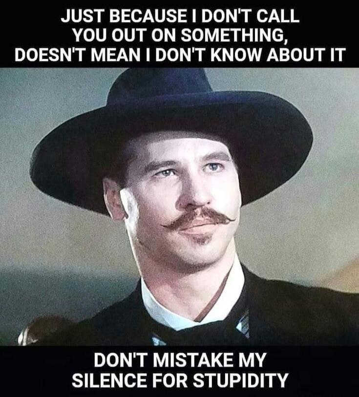 JUST BECAUSE I DON'T CALL YOU OUT ON SOMETHING, DOESN'T MEAN I DON'T KNOW ABOUT IT DON'T MISTAKE MY SILENCE FOR STUPIDITY