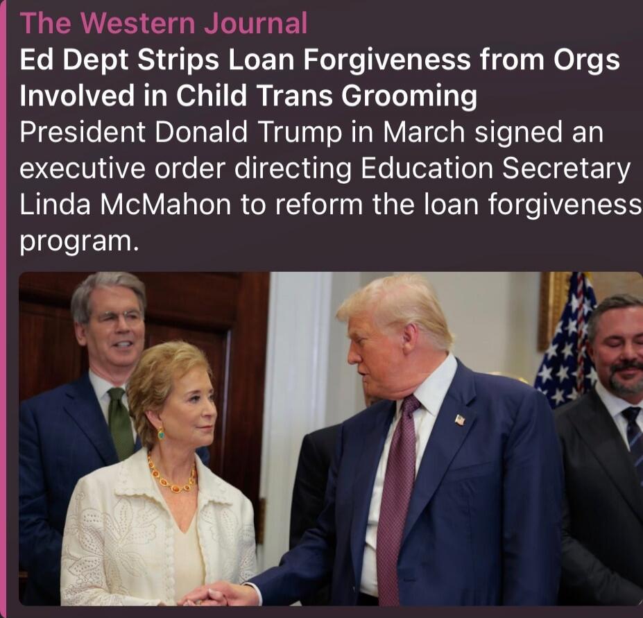 The Western Journal Ed Dept Strips Loan Forgiveness from Orgs Involved in Child Trans Grooming President Donald Trump in March signed an executive order directing Education Secretary Linda McMahon to reform the loan forgiveness program.