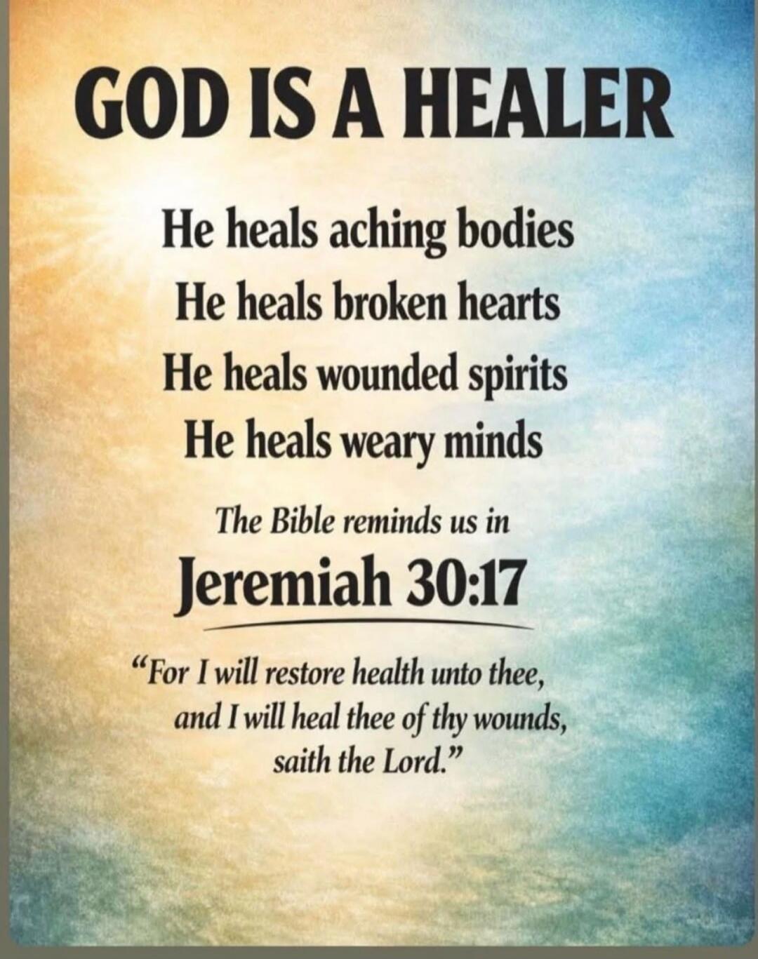 GOD IS A HEALER He heals aching bodies He heals broken hearts He heals wounded spirits He heals weary minds The Bible reminds us in Jeremiah 30:17 “For I will restore health unto thee, and I will heal thee of thy wounds, saith the Lord.”
