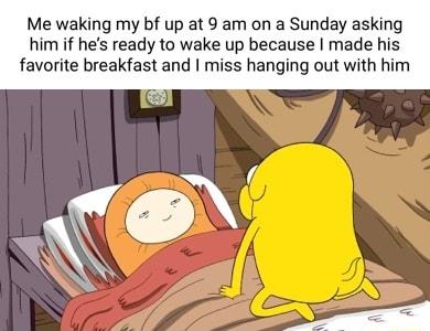 Me waking my bf up at 9 am on a Sunday asking him if hes ready to wake up because made his favorite breakfast and miss hanging out with him