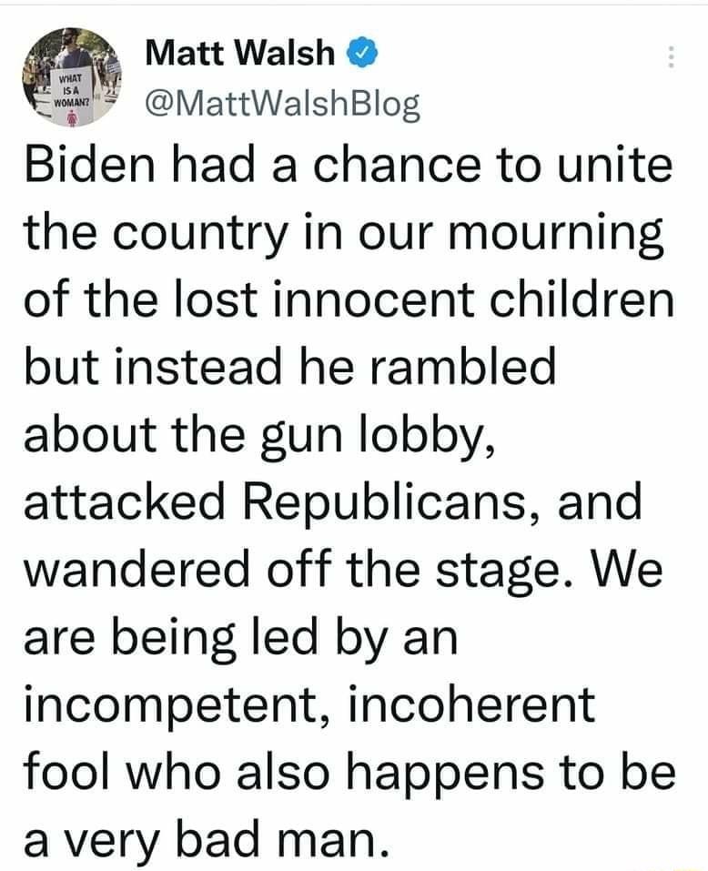 t Matt Walsh MattWalshBlog Blden had a chance to unite the country in our mourning of the lost innocent children but instead he rambled about the gun lobby attacked Republicans and wandered off the stage We are being led by an incompetent incoherent fool who also happens to be a very bad man