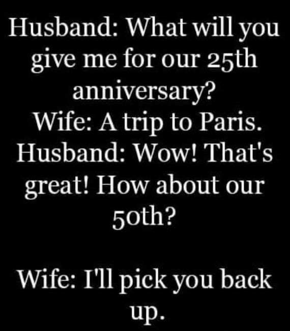 Husband: What will you give me for our 25th anniversary?
Wife: A trip to Paris.
Husband: Wow! That's great! How about our 50th?
Wife: I'll pick you back up.