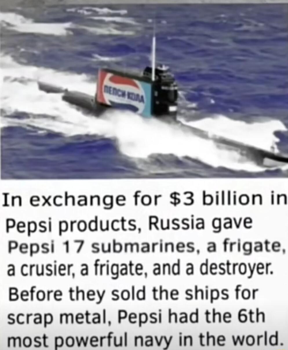 In exchange for 3 billion in Pepsi products Russia gave Pepsi 17 submarines a frigate a crusier a frigate and a destroyer Before they sold the ships for scrap metal Pepsi had the 6th most powerful navy in the world