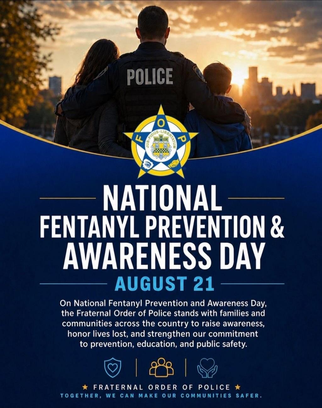 POLICE NATIONAL FENTANYL PREVENTION & AWARENESS DAY AUGUST 21 On National Fentanyl Prevention and Awareness Day, the Fraternal Order of Police stands with families and communities across the country to raise awareness, honor lives lost, and strengthen our commitment to prevention, education, and public safety. FRATERNAL ORDER OF POLICE TOGETHER, WE