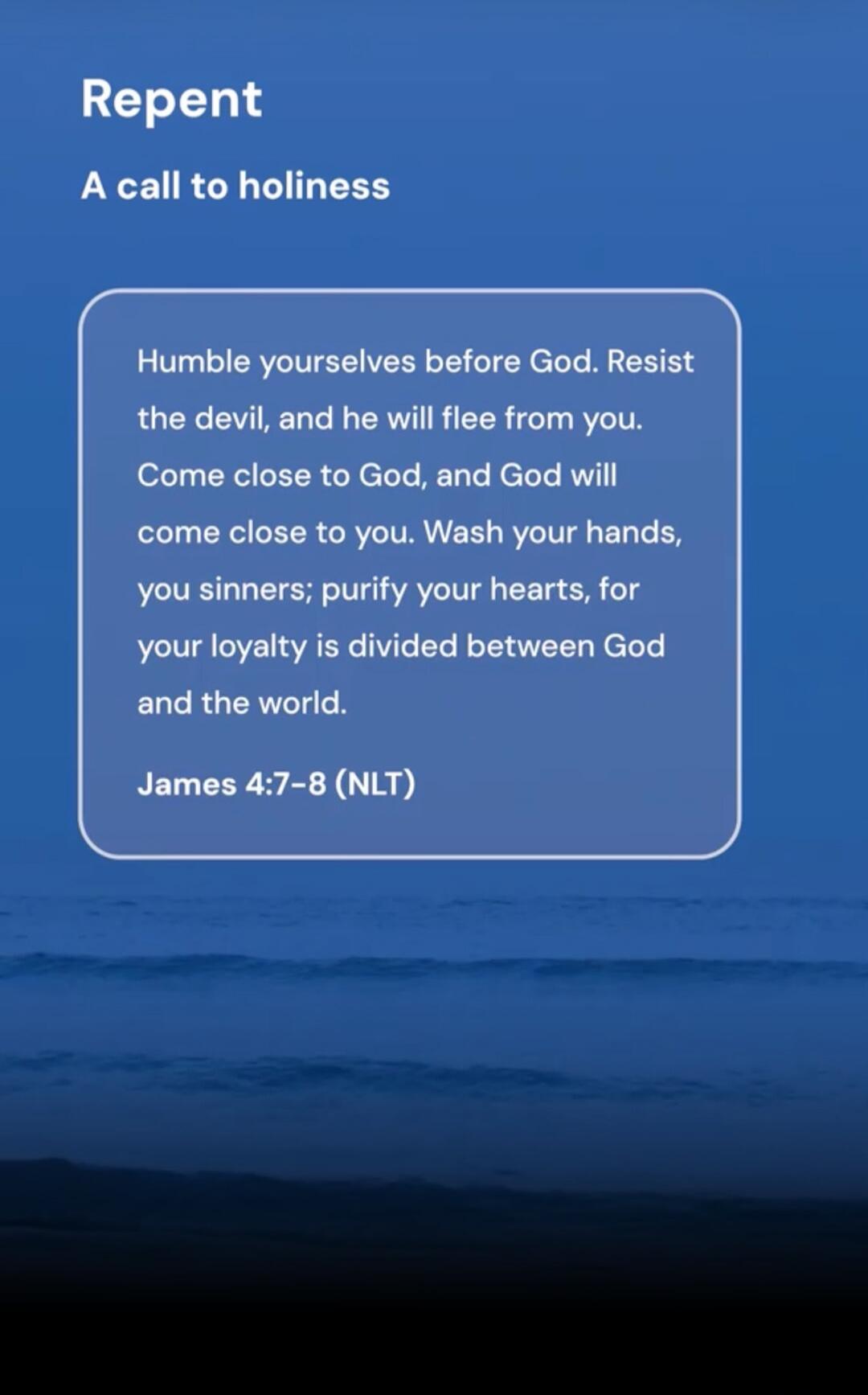 Repent. A call to holiness. Humble yourselves before God. Resist the devil, and he will flee from you. Come close to God, and God will come close to you. Wash your hands, you sinners; purify your hearts, for your loyalty is divided between God and the world. James 4:7-8 (NLT)