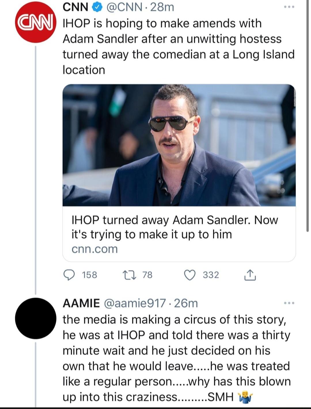 CNN CNN 28m IHOP is hoping to make amends with Adam Sandler after an unwitting hostess turned away the comedian at a Long Island location IHOP turned away Adam Sandler Now its trying to make it up to him cnncom O 158 1 78 Q 332 AAMIE aamie917 26m the media is making a circus of this story he was at IHOP and told there was a thirty minute wait and he just decided on his own that he would leavehe wa