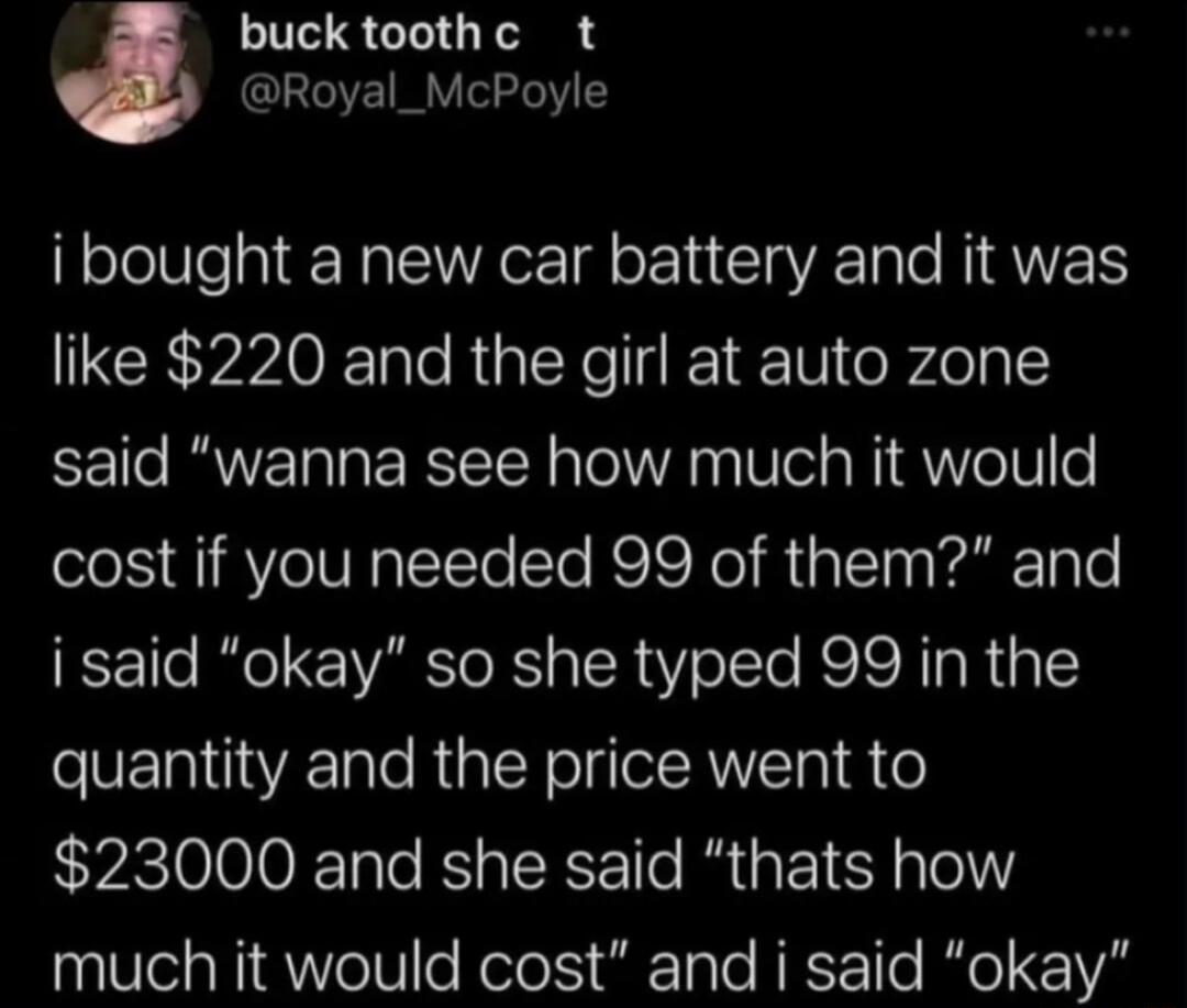 buck toothc t Royal_McPoyle i bought a new car battery and it was like 220 and the girl at auto zone said wanna see how much it would cost if you needed 99 of them and i said okay so she typed 99 in the quantity and the price went to 23000 and she said thats how much it would cost and i said okay